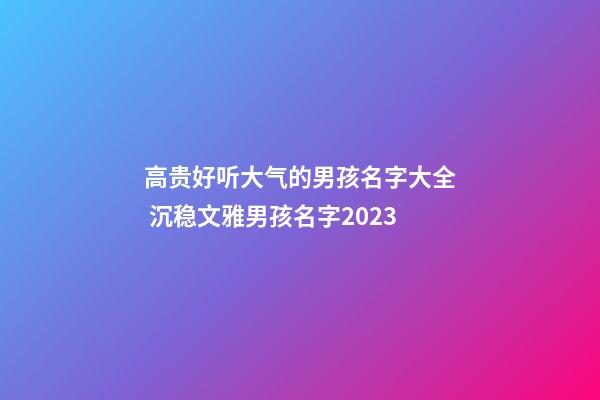 高贵好听大气的男孩名字大全 沉稳文雅男孩名字2023